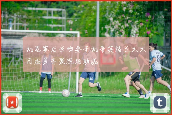 凯恩赛后亲吻妻子凯蒂英格兰太太团成员齐聚现场助威