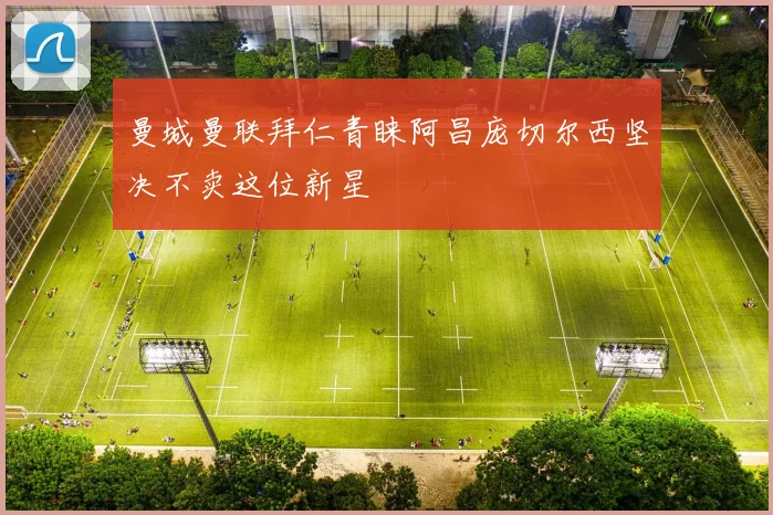 曼城曼联拜仁青睐阿昌庞切尔西坚决不卖这位新星