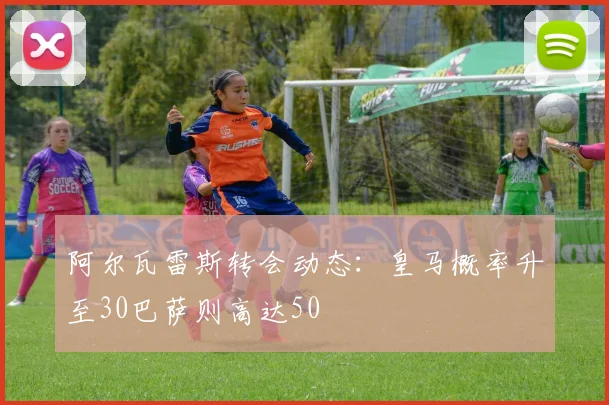 阿尔瓦雷斯转会动态：皇马概率升至30巴萨则高达50