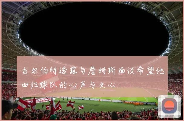 吉尔伯特透露与詹姆斯面谈希望他回归球队的心声与决心