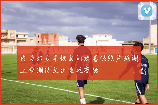 内马尔分享恢复训练喜悦照片感谢上帝期待复出重返赛场