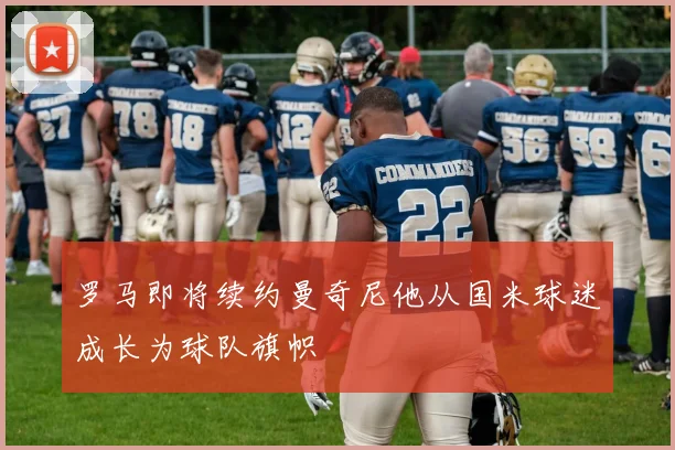 罗马即将续约曼奇尼他从国米球迷成长为球队旗帜