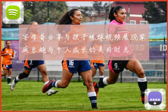 字母哥分享与孩子练球视频展现家庭乐趣与个人成长的美好时光