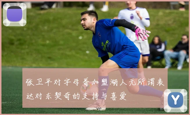 张卫平对字母哥加盟湖人无所谓表达对东契奇的支持与喜爱