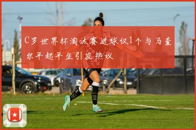 C罗世界杯淘汰赛进球仅1个与马奎尔平起平坐引发热议