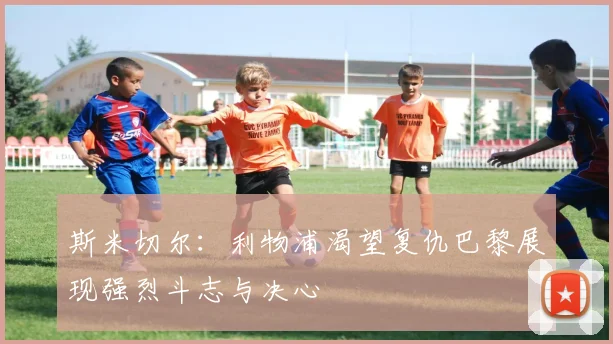 斯米切尔：利物浦渴望复仇巴黎展现强烈斗志与决心