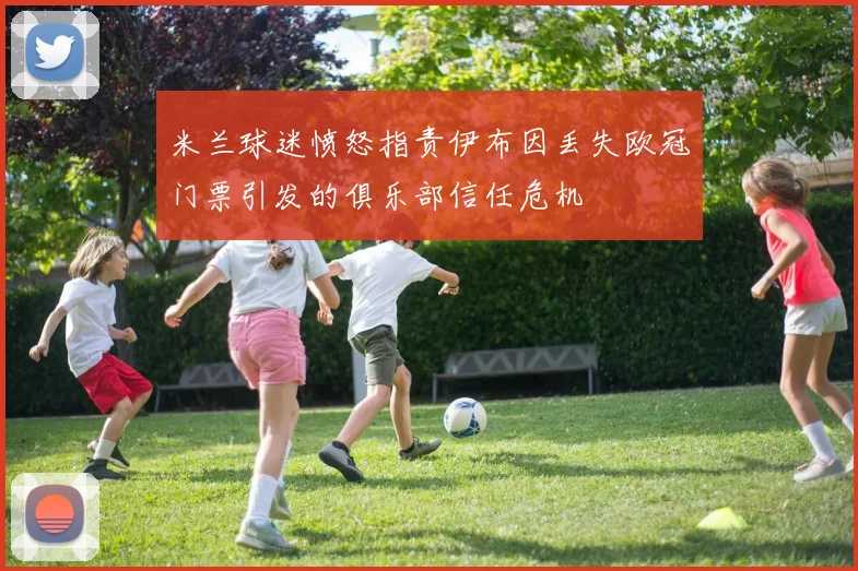 米兰球迷愤怒指责伊布因丢失欧冠门票引发的俱乐部信任危机