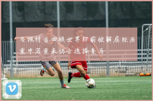 洛佩特吉回顾世界杯前被解雇经历重申若重来仍会选择皇马