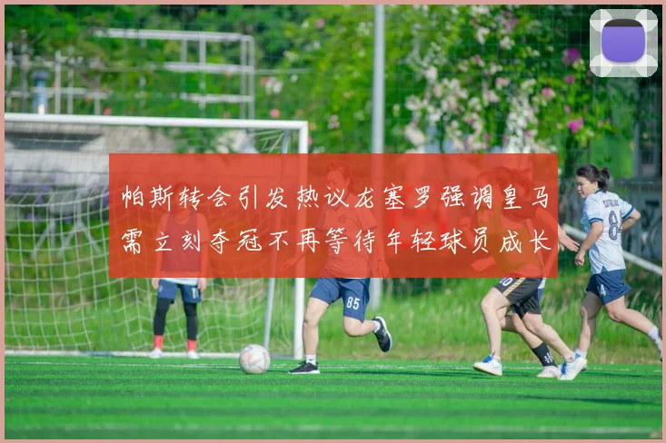 帕斯转会引发热议龙塞罗强调皇马需立刻夺冠不再等待年轻球员成长