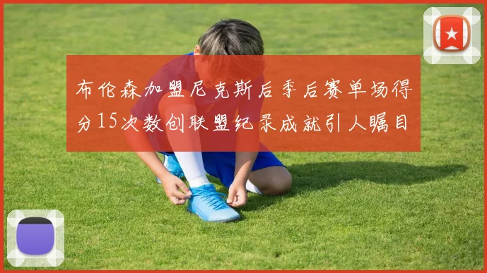 布伦森加盟尼克斯后季后赛单场得分15次数创联盟纪录成就引人瞩目