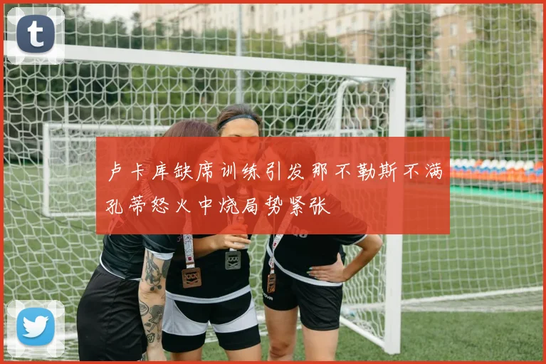 卢卡库缺席训练引发那不勒斯不满孔蒂怒火中烧局势紧张