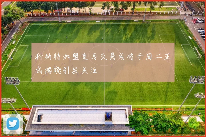 科纳特加盟皇马交易或将于周二正式揭晓引发关注