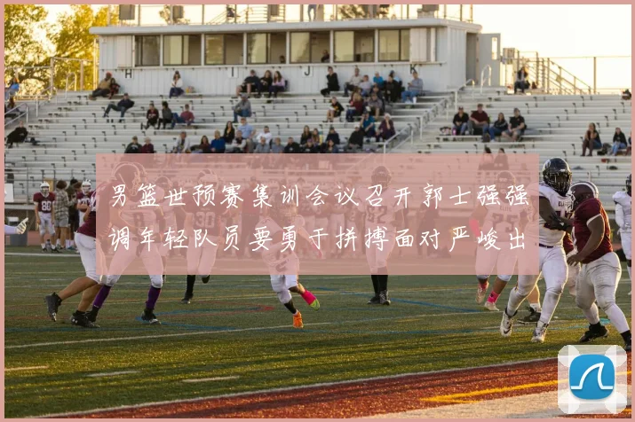 男篮世预赛集训会议召开郭士强强调年轻队员要勇于拼搏面对严峻出线形势