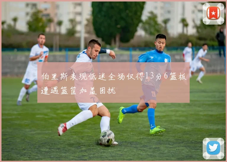 伯里斯表现低迷全场仅得13分6篮板遭遇篮筐加盖困扰