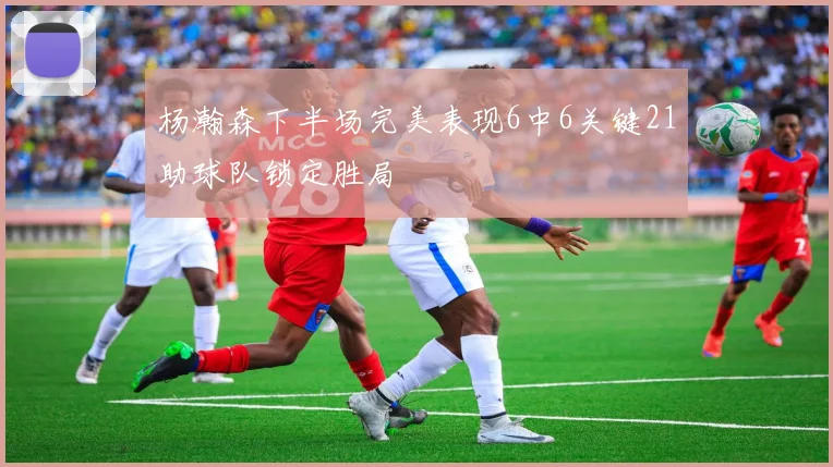 杨瀚森下半场完美表现6中6关键21助球队锁定胜局