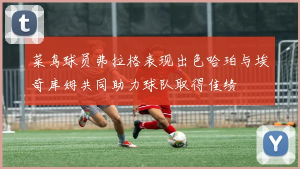 菜鸟球员弗拉格表现出色哈珀与埃奇库姆共同助力球队取得佳绩