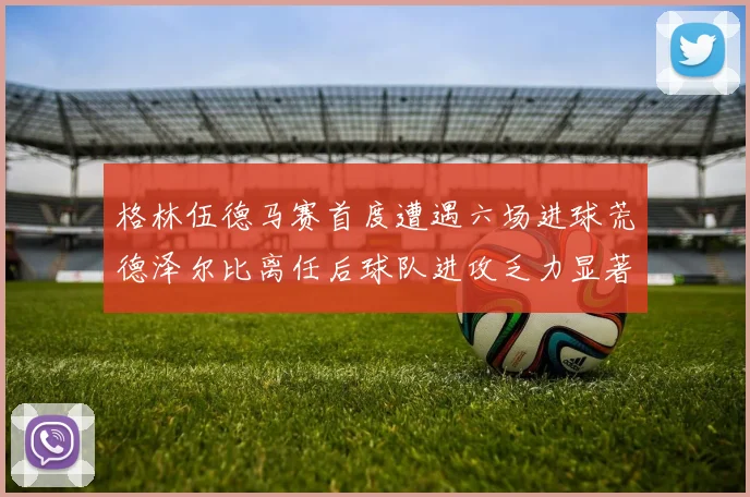 格林伍德马赛首度遭遇六场进球荒德泽尔比离任后球队进攻乏力显著