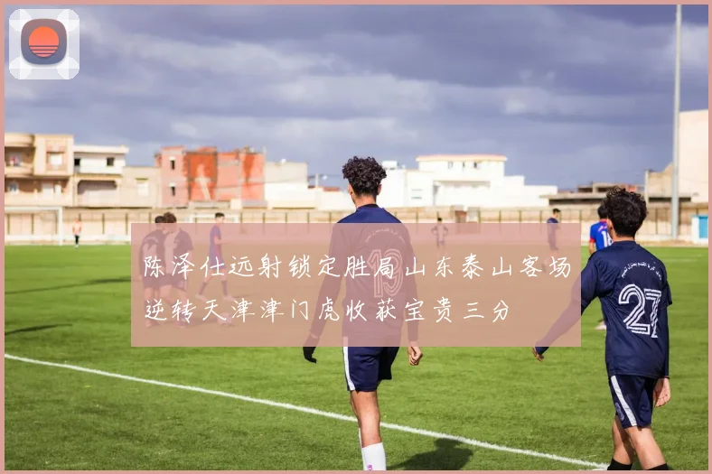 陈泽仕远射锁定胜局山东泰山客场逆转天津津门虎收获宝贵三分