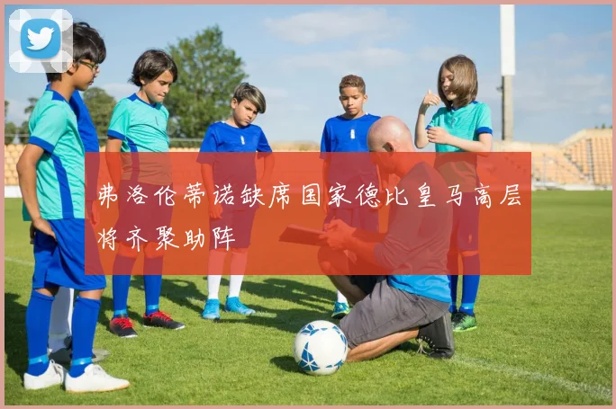 弗洛伦蒂诺缺席国家德比皇马高层将齐聚助阵