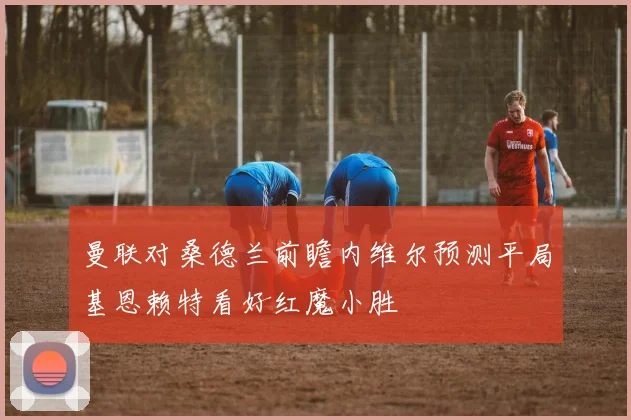 曼联对桑德兰前瞻内维尔预测平局基恩赖特看好红魔小胜